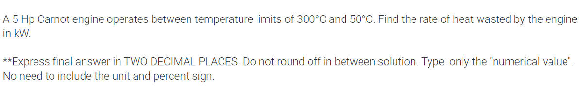 A 5 Hp Carnot engine operates between temperature limits of 300°C and 50°C. Find the rate of heat wasted by the engine
in kW.
**Express final answer in TWO DECIMAL PLACES. Do not round off in between solution. Type only the "numerical value".
No need to include the unit and percent sign.
