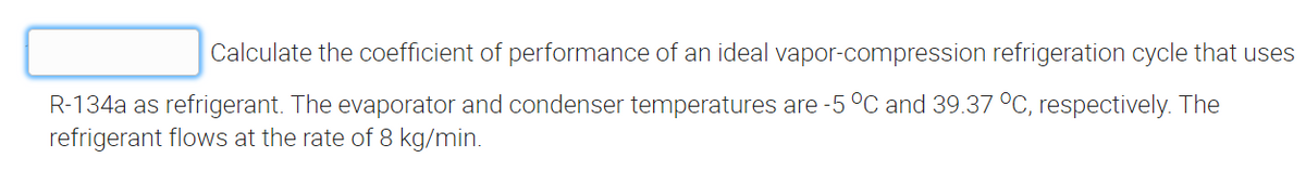 Calculate the coefficient of performance of an ideal vapor-compression refrigeration cycle that uses
R-134a as refrigerant. The evaporator and condenser temperatures are -5 °C and 39.37 °C, respectively. The
refrigerant flows at the rate of 8 kg/min.
