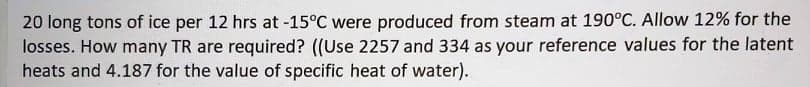 20 long tons of ice per 12 hrs at -15°C were produced from steam at 190°C. Allow 12% for the
losses. How many TR are required? ((Use 2257 and 334 as your reference values for the latent
heats and 4.187 for the value of specific heat of water).
