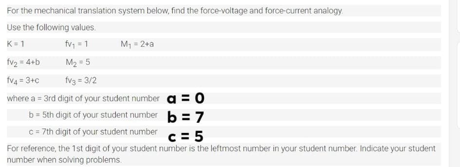 For the mechanical translation system below, find the force-voltage and force-current analogy.
Use the following values.
K= 1
fv1 = 1
M1 = 2+a
%3D
fv2 = 4+b
M2 = 5
%3D
fv4 = 3+c
fv3 = 3/2
where a = 3rd digit of your student number a = 0
%3D
b = 5th digit of your student number
b = 7
C = 7th digit of your student number c = 5
For reference, the 1st digit of your student number is the leftmost number in your student number. Indicate your student
number when solving problems.
