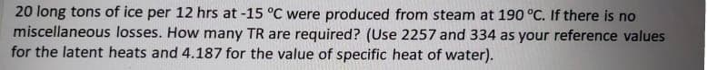 20 long tons of ice per 12 hrs at -15 °C were produced from steam at 190 °C. If there is no
miscellaneous losses. How many TR are required? (Use 2257 and 334 as your reference values
for the latent heats and 4.187 for the value of specific heat of water).
