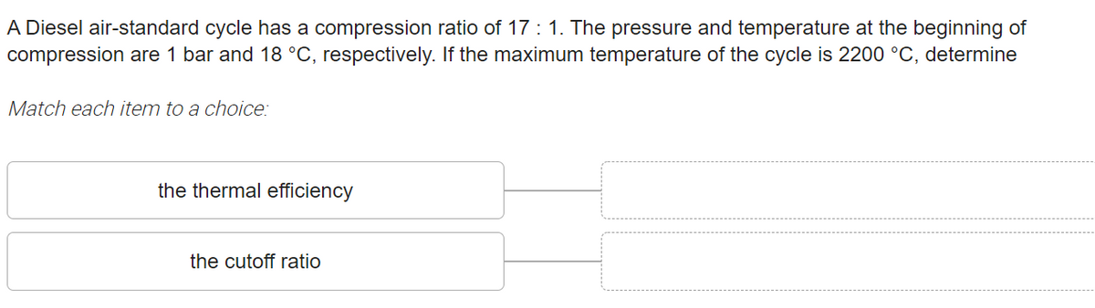 A Diesel air-standard cycle has a compression ratio of 17 : 1. The pressure and temperature at the beginning of
compression are 1 bar and 18 °C, respectively. If the maximum temperature of the cycle is 2200 °C, determine
Match each item to a choice:
the thermal efficiency
the cutoff ratio
