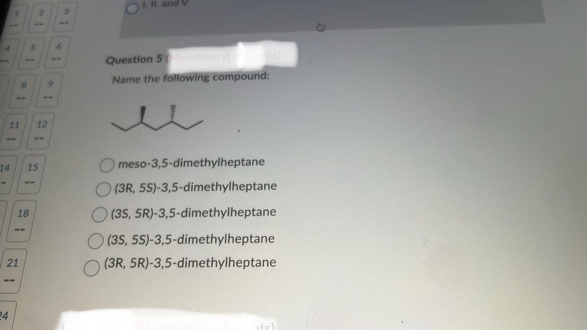 21
3
OI, II, and
6
19
Question 5*(Mandatory) (points)
Name the following compound:
11
21
12
21
14
55
15
18
21
21
24
meso-3,5-dimethylheptane
(3R, 5S)-3,5-dimethylheptane
(35, 5R)-3,5-dimethylheptane
(3S, 5S)-3,5-dimethylheptane
(3R, 5R)-3,5-dimethylheptane