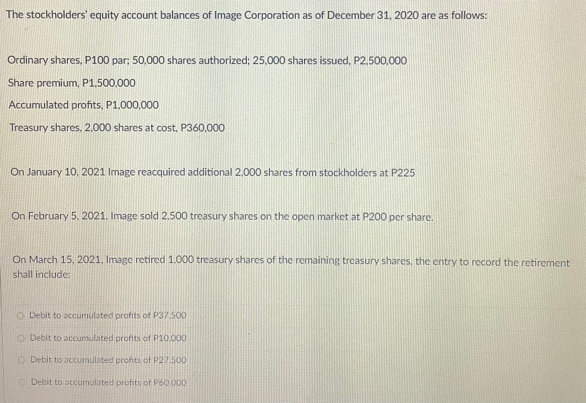 The stockholders' equity account balances of Image Corporation as of December 31, 2020 are as follows:
Ordinary shares, P100 par; 50,000 shares authorized; 25,000 shares issued, P2,500,000
Share premium, P1,500,000
Accumulated profits, P1,000,000
Treasury shares, 2,000 shares at cost, P360,000
On January 10, 2021 Image reacquired additional 2,000 shares from stockholders at P225
On February 5, 2021, Image sold 2,500 trcasury shares on the open market at P200 per share.
On March 15, 2021, Image retired 1.000 treasury sharcs of the remaining treasury shares, the entry to record the retirement
shall include:
O Debit to accumulated profits of P37,500
O Debit to accumulated profits of P10,000
CDebit to accumulated profits of P27,500
O Debit to nccumulated profits of P60 000
