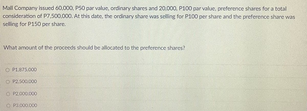 Mall Company issued 60,000, P50 par value, ordinary shares and 20.000, P100 par value, preference shares for a total
consideration of P7,500,000. At this date, the ordinary share was selling for P100 per share and the preference share was
selling for P150 per share.
What amount of the proceeds should be allocated to the preference shares?
O P1,875.000
C P2.500,000
O P2.000.000
O P3,000.000
