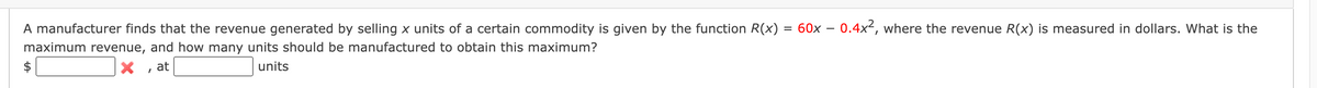 A manufacturer finds that the revenue generated by selling x units of a certain commodity is given by the function R(x)
= 60x – 0.4x², where the revenue R(x) is measured in dollars. What is the
maximum revenue, and how many units should be manufactured to obtain this maximum?
$
at
units
