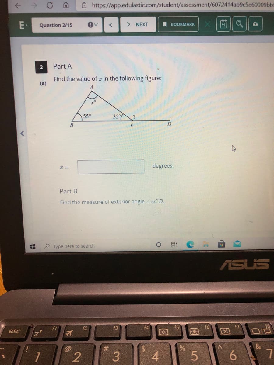 Ô https://app.edulastic.com/student/assessment/6072414ab9c5e60009bbt
E•
Question 2/15
> NEXT
A BOOKMARK
Part A
Find the value of a in the following figure:
(a)
55°
35°
degrees.
Part B
Find the measure of exterior angle LACD.
P Type here to search
ASUS
18
f7
X
f1
f2
f3
f4
f5
f6
esc
&
3.
4
6.
图
