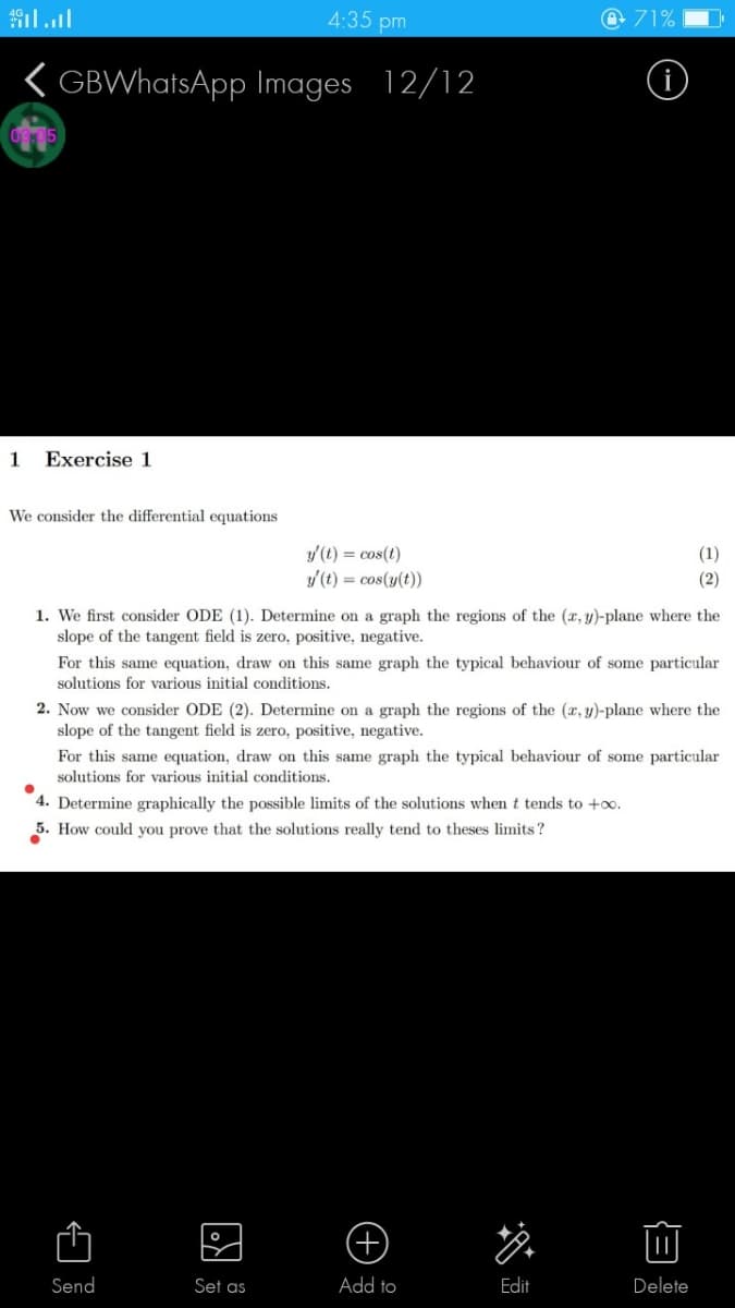 4:35 pm
71%
( GBWhatsApp Images 12/12
1
Exercise 1
We consider the differential equations
/(t) = cos(t)
y (t) = cos(y(t))
(1)
(2)
1. We first consider ODE (1). Determine on a graph the regions of the (x, y)-plane where the
slope of the tangent field is zero, positive, negative.
For this same equation, draw on this same graph the typical behaviour of some particular
solutions for various initial conditions.
2. Now we consider ODE (2). Determine on a graph the regions of the (r, y)-plane where the
slope of the tangent field is zero, positive, negative.
For this same equation, draw on this same graph the typical behaviour of some particular
solutions for various initial conditions.
4. Determine graphically the possible limits of the solutions when t tends to +o.
5. How could you prove that the solutions really tend to theses limits?
Send
Set as
Add to
Edit
Delete
