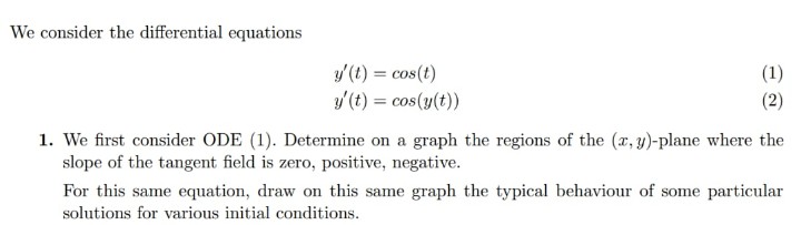 We consider the differential equations
y'(t) = cos(t)
y/ (t) = cos(y(t))
(1)
(2)
1. We first consider ODE (1). Determine on a graph the regions of the (a, y)-plane where the
slope of the tangent field is zero, positive, negative.
For this same equation, draw on this same graph the typical behaviour of some particular
solutions for various initial conditions.
