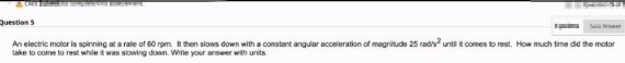 Question s
An electric motor is spinning at a rate of 60 rpm It then slows down with a constant angular acceleration of magritude 25 rad's untilit comes to rest. How much time did the motor
take to come to rest whie it was stowing down. Wite your answer with units
