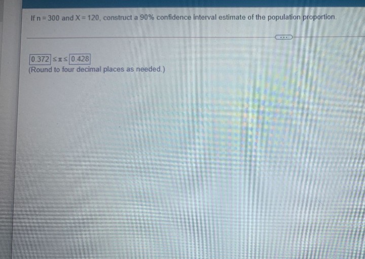 If n = 300 and X= 120, construct a 90% confidence interval estimate of the population proportion.
%3D
0.372 SIS 0.428
(Round to four decimal places as needed.)
