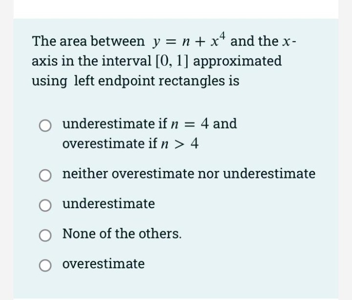 The area between y = n + x* and the x-
axis in the interval [0, 1] approximated
using left endpoint rectangles is
underestimate if n = 4 and
overestimate if n > 4
neither overestimate nor underestimate
O underestimate
None of the others.
overestimate
