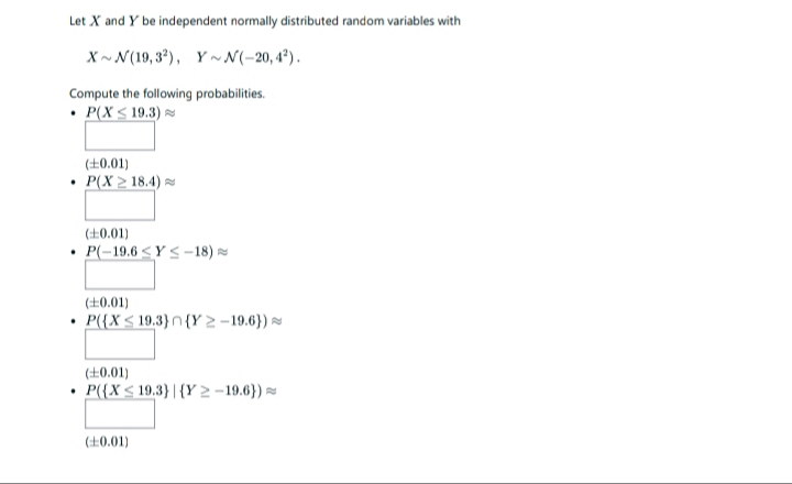 Let X and Y be independent normally distributed random variables with
X~ N(19, 3*), Y ~N(-20, 4°).
Compute the following probabilities.
• P(X < 19.3)
(±0.01)
P(X > 18.4) =
(+0.01)
P(-19.6 <Y <-18)
(+0.01)
• P{{X< 19.3}n {Y 2 – 19.6}) -
(±0.01)
P({X< 19.3}| {Y 2 - 19.6}) =
(£0.01)
