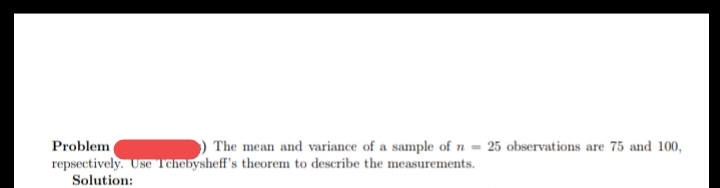 Problem
The mean and variance of a sample of n = 25 observations are 75 and 100,
repsectively. Use Tchebysheff's theorem to describe the measurements.
Solution:
