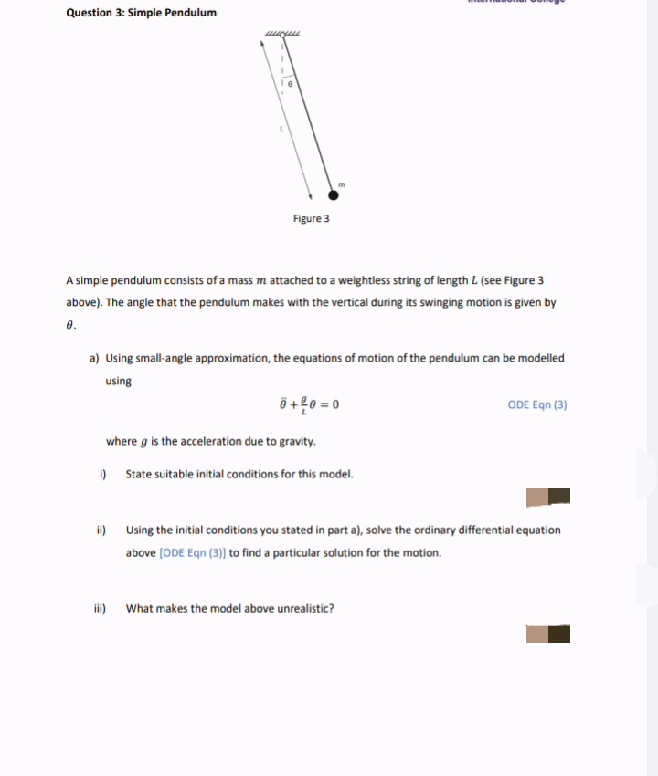 Question 3: Simple Pendulum
Figure 3
A simple pendulum consists of a mass m attached to a weightless string of length L (see Figure 3
above). The angle that the pendulum makes with the vertical during its swinging motion is given by
8.
a) Using small-angle approximation, the equations of motion of the pendulum can be modelled
using
Ö +0 = 0
ODE Egn (3)
where g is the acceleration due to gravity.
i) State suitable initial conditions for this model.
i) Using the initial conditions you stated in part a), solve the ordinary differential equation
above (ODE Eqn (3)] to find a particular solution for the motion.
i) What makes the model above unrealistic?
