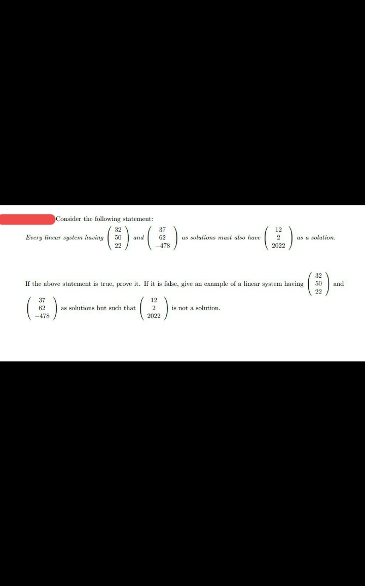 Consider the following statement:
32
37
12
Every linear system having
50
and
62
as solutions must also have
2
as a solution.
22
-478
2022
32
If the above statement is true, prove it. If it is false, give an example of a linear system having
50
and
22
(E)
37
12
62
-478
as solutions but such that
2
is not a solution.
2022
