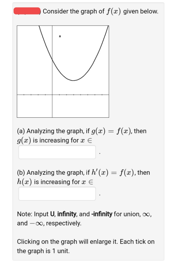 Consider the graph of f(x) given below.
(a) Analyzing the graph, if g(x) = f(x), then
g(x) is increasing for x E
(b) Analyzing the graph, if h' (x) = f(x), then
h(x) is increasing for x E
Note: Input U, infinity, and -infinity for union, o,
and -0o, respectively.
Clicking on the graph will enlarge it. Each tick on
the graph is 1 unit.
