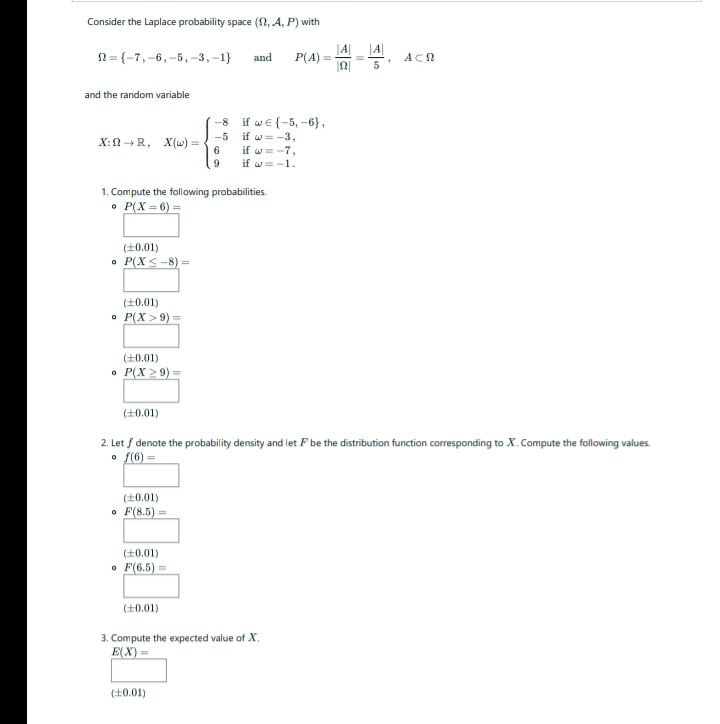 Consider the Laplace probability space (2, A, P) with
N= {-7,-6,-5,-3,-1}
|A|
P(A)
and
%3D
ACN
and the random variable
-8 if we {-5, -6},
if w= -3,
if w= -7,
if w = -1.
-5
X:n +R, X(w) =
6.
1. Compute the following probabilities.
• P(X = 6) =
(+0.01)
• P(X < -8) =
(+0.01)
• P(X > 9)
(+0.01)
• P(X 2 9):
(+0.01)
2. Let f denote the probability density and let F be the distribution function corresponding to X. Compute the following values.
• f(6) =
(+0.01)
• F(8.5)
(+0.01)
• F(6.5) =
(+0.01)
3. Compute the expected value of X,
E(X) =
(10.01)
