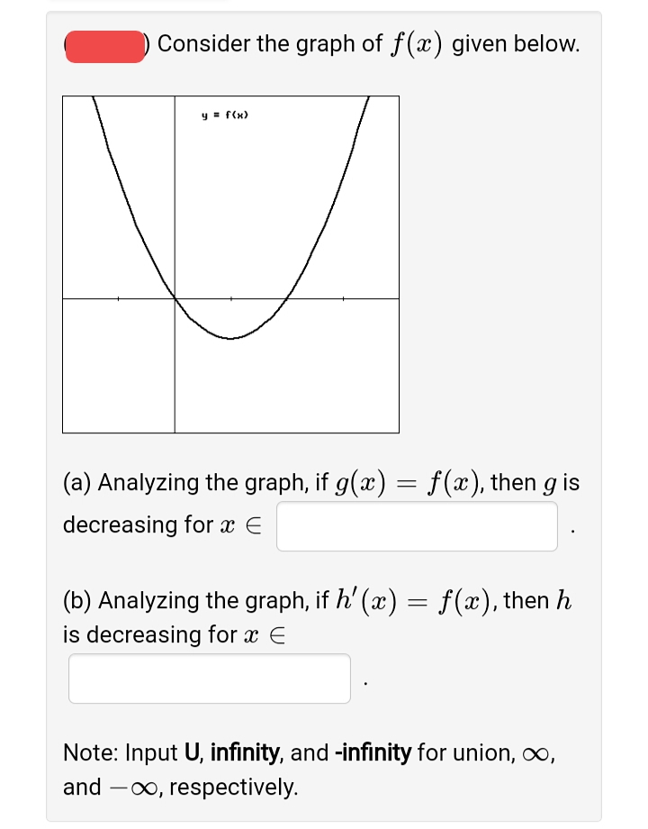 Consider the graph of f(x) given below.
y = f(x)
(a) Analyzing the graph, if g(x) = f(x), then g is
decreasing for x E
(b) Analyzing the graph, if h' (x) = f (x), then h
is decreasing for x E
Note: Input U, infinity, and -infinity for union, o,
and -00, respectively.
