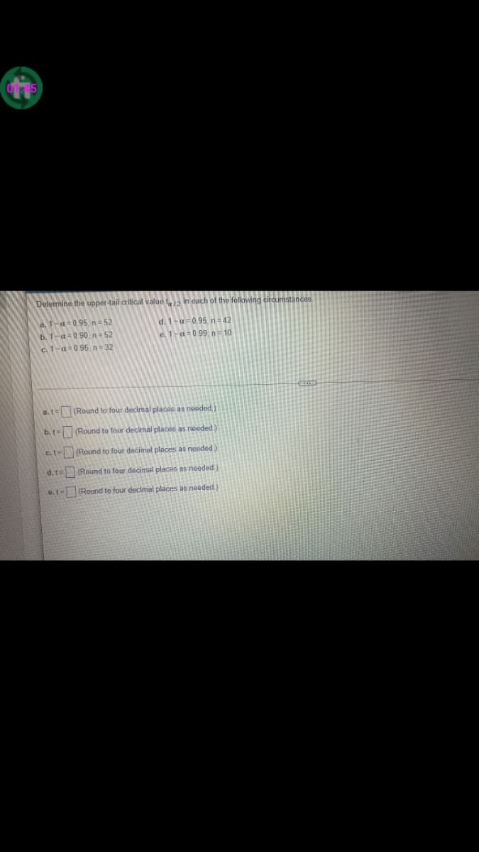 Delermine the upper-tail critical value t in each of the following circumstances
a. 1-a=095.n= 52
b. 1-a=090. n= 52
c. 1-a=095. n= 32
d. 1-=0.95, n= 42
e. 1-a=099, n= 10
a.t=(Round to four decimal places as neoded
b.t- (Round to four decimal places as needed)
c.t (Round to four decimal places as needed.)
d.1=(Round to four decimal places as needed.)
e.t= Round to four decimal places as needed)
