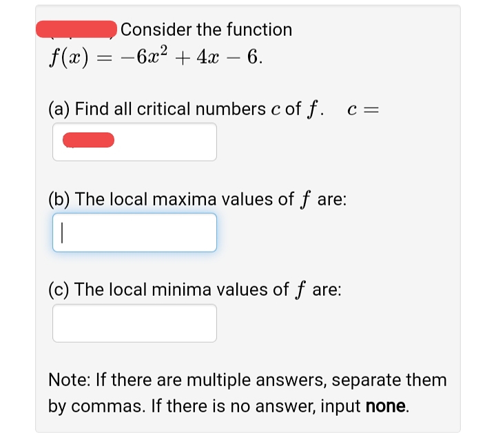 Consider the function
f(x) = -6x² + 4x – 6.
(a) Find all critical numbers c of f. c=
(b) The local maxima values of f are:
|
(c) The local minima values of f are:
Note: If there are multiple answers, separate them
by commas. If there is no answer, input none.
