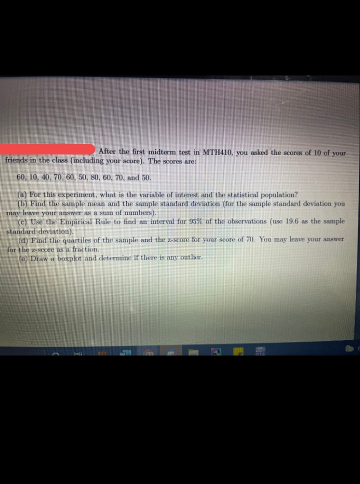 After the first midterm test in MTH410, you asked the scores of 10 of your
friends in the class (including your score). The scores are:
60, 10, 40, 70, 60, 50, 80, 60, 70, and 50.
(a) For this experiment, what is the variable of interest and the statistical population?
(b) Find the sample mean and the sample standard deviation (for the sample standard deviation you
may leave your answer as a sum of numbers).
(c) Use the Empirical Rule to find an interval for 95% of the observations (use 19.6 as the sample
standard deviation
(d) Find the quartiles of the sample and the z-score for your score of 70. You may leave your answer
for the z-score as a fraction.
te) Draw a boxplot and determine if there is any outlier.
