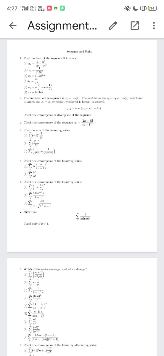 26.0 VO
KB/S LTED
(0) 14
46,
4:27
f Assignment. o
Sequence and Series
1. Find the limit of the sequence if it exists:
1-R
(a) dn - 70 - 4n
70 - 4n2
(b) aa-
(0.9)"
(c) a, - (10n) /n
(dja, =
(e) a, = » (1- cos-)
(C da = tanhn
2. The first term of the sequence is z, = cos(1). The next terms are zy = 21 or cos(2), whichever
is larger; and = g or cas(3), whichever is larger. in general.
at1= max{r, COs(n +1)}
Check the convergence or divergence of the sequence.
(2n + 3)!
(n + 1)!
3. Check the convergence of the soquence an =
4. Find the sum of the following series:
(a) Ei-1
4"
2+1
(b) E
5"
1
(e) E
21/n+1)
5. Check the convergence of the following series:
In
(b) n
6. Check the convergence of the following series:
(a) (1-)"
Stan-'
(b)
1-n?
1/n
(c)
TInnyn" n - 1
7. Show that
n(ln n)
if and only if p >1.
8. Which of the series converge, and which diverge?:
(a)
(b) Esin !
1
(c) E
1+ In' n
(d) (In nja
(e) E-)
n! Inn
(C 2 in + 2)
n(n + 2)!
(R)
(h)
(n")
* 1.3.5.(2n - 1)
(1)
-2.4. (2n) (3" + 1)
9. Check the convergence of the following alternating series:
(a) E-1)'n + 1)
10
