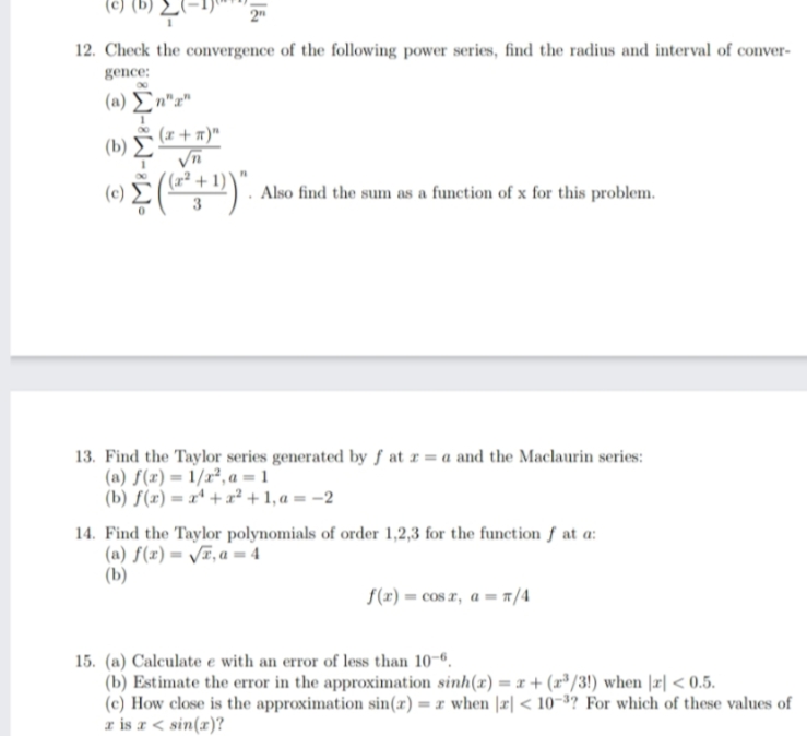 le) (b) 2E"
2"
12. Check the convergence of the following power series, find the radius and interval of conver-
gence:
( a) Σ"
(x+ n)"
( b) Σ
Also find the sum as a function of x for this problem.
13. Find the Taylor series generated by ƒ at r = a and the Maclaurin series:
(a) f(x) = 1/x², a = 1
(b) f(x) = xª + x² + 1, a = -2
14. Find the Taylor polynomials of order 1,2,3 for the function f at a:
(a) f(x)= /T, a = 4
(b)
f(r) = cos r, a = r /4
15. (a) Calculate e with an error of less than 10-º.
(b) Estimate the error in the approximation sinh(x) = x + (r"/3!) when |r| < 0.5.
(c) How close is the approximation sin(x) = r when |æ| < 10¬³? For which of these values of
r is a< sin(x)?
%3D
