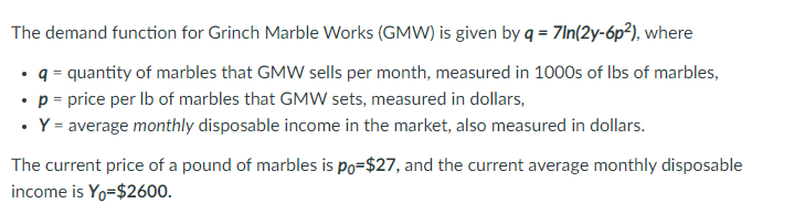 The demand function for Grinch Marble Works (GMW) is given by q = 7In(2y-6p²), where
q = quantity of marbles that GMW sells per month, measured in 1000s of Ibs of marbles,
p = price per Ib of marbles that GMW sets, measured in dollars,
Y = average monthly disposable income in the market, also measured in dollars.
The current price of a pound of marbles is po=$27, and the current average monthly disposable
income is Yo=$2600.
