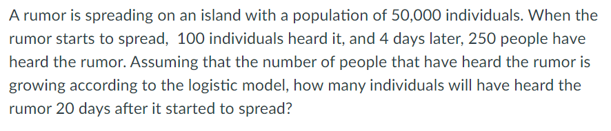 A rumor is spreading on an island with a population of 50,000 individuals. When the
rumor starts to spread, 100 individuals heard it, and 4 days later, 250 people have
heard the rumor. Assuming that the number of people that have heard the rumor is
growing according to the logistic model, how many individuals will have heard the
rumor 20 days after it started to spread?
