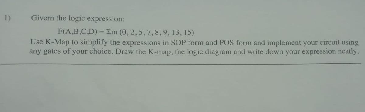 1)
Givern the logic expression:
F(A,B,C,D) = Em (0, 2, 5, 7, 8, 9, 13, 15)
Use K-Map to simplify the expressions in SOP form and POS form and implement your circuit using
any gates of your choice. Draw the K-map, the logic diagram and write down your expression neatly.