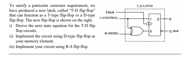 To satisfy a particular customer requirement, we
have produced a new latch, called "T-D flip-flop"
that can function as a T-type flip-flop or a D-type
flip-flop. The new flip-flop is shown on the right.
i) Derive the next state equation for the T-D flip
flop circuits.
ii) Implement the circuit using D-type flip-flop as
your memory element.
iii) Implement your circuit using R-S flip-flop.
Clock
C (CONTROL)
M (MODE)
T_D LATCH
K
e
Q BAR