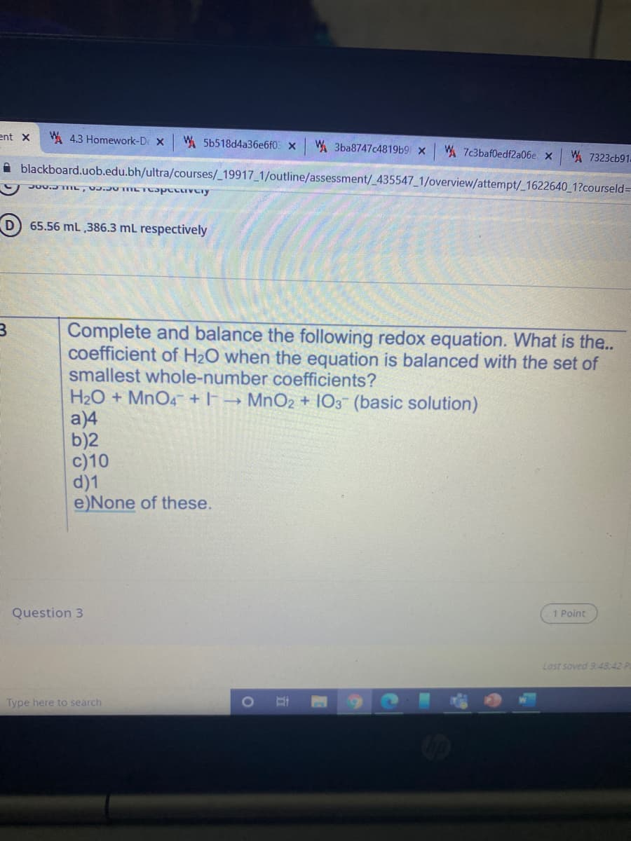 ent x
W 4.3 Homework-De X
W. 5b518d4a36e6f0 X
W 3ba8747c4819b9 x
W. 7c3baf0edf2a06e x
W 7323cb91-
A blackboard.uob.edu.bh/ultra/courses/_19917_1/outline/assessment/_ 435547 1/overview/attempt/_1622640 1?courseld=D
65.56 mL ,386.3 mL respectively
Complete and balance the following redox equation. What is the..
coefficient of H2O when the equation is balanced with the set of
smallest whole-number coefficients?
H2O + MnO4 + |-→ MNO2 + 103 (basic solution)
a)4
b)2
c)10
d)1
e)None of these.
Question 3
1 Point
Last saved 9.:48:42 P
Type here to search
