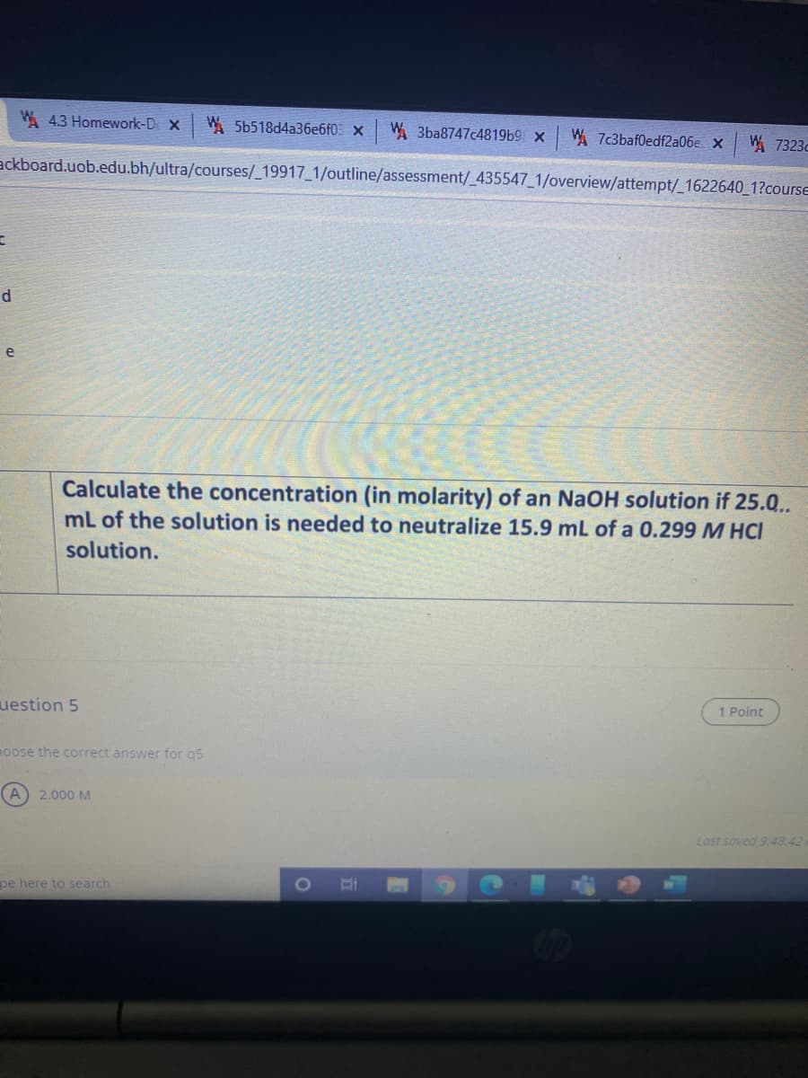 A 4.3 Homework-Di X
W. 5b518d4a36e6f0 x W 3ba8747c4819b9 x
W. 7c3baf0edf2a06e. X
A7323c
ackboard.uob.edu.bh/ultra/courses/_19917_1/outline/assessment/_435547 1/overview/attempt/_1622640_1?course
d
e
Calculate the concentration (in molarity) of an NaOH solution if 25.0..
mL of the solution is needed to neutralize 15.9 mL of a 0.299 M HCI
solution.
uestion 5
1 Point
moose the correct answer for q5
A
2.000 M
Last soved 9:48:42
pe here to search
