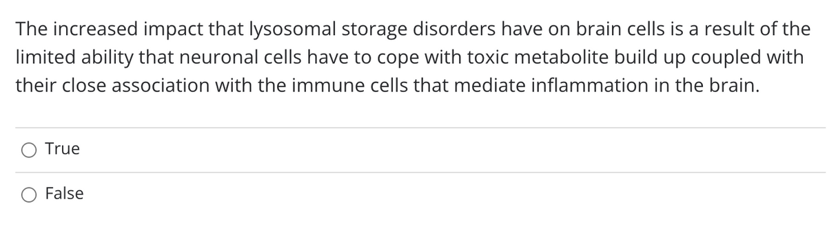 The increased impact that lysosomal storage disorders have on brain cells is a result of the
limited ability that neuronal cells have to cope with toxic metabolite build up coupled with
their close association with the immune cells that mediate inflammation in the brain.
True
False
