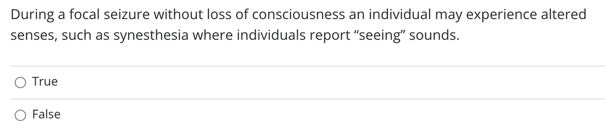 During a focal seizure without loss of consciousness an individual may experience altered
senses, such as synesthesia where individuals report "seeing" sounds.
True
False
