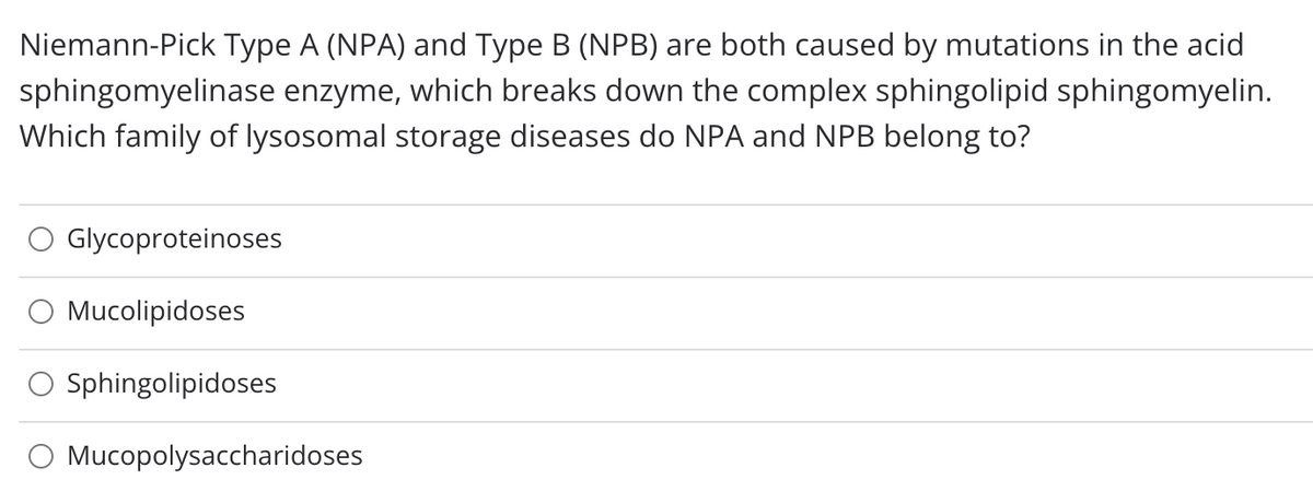 Niemann-Pick Type A (NPA) and Type B (NPB) are both caused by mutations in the acid
sphingomyelinase enzyme, which breaks down the complex sphingolipid sphingomyelin.
Which family of lysosomal storage diseases do NPA and NPB belong to?
Glycoproteinoses
O Mucolipidoses
Sphingolipidoses
O Mucopolysaccharidoses
