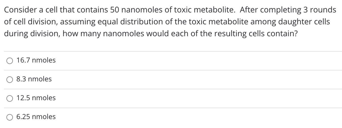 Consider a cell that contains 50 nanomoles of toxic metabolite. After completing 3 rounds
of cell division, assuming equal distribution of the toxic metabolite among daughter cells
during division, how many nanomoles would each of the resulting cells contain?
O 16.7 nmoles
8.3 nmoles
12.5 nmoles
6.25 nmoles
