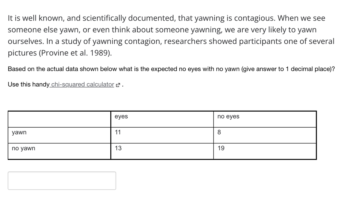 It is well known, and scientifically documented, that yawning is contagious. When we see
someone else yawn, or even think about someone yawning, we are very likely to yawn
ourselves. In a study of yawning contagion, researchers showed participants one of several
pictures (Provine et al. 1989).
Based on the actual data shown below what is the expected no eyes with no yawn (give answer to 1 decimal place)?
Use this handy_chi-squared calculator 2 .
eyes
nо eyes
yawn
11
8
no yawn
13
19
