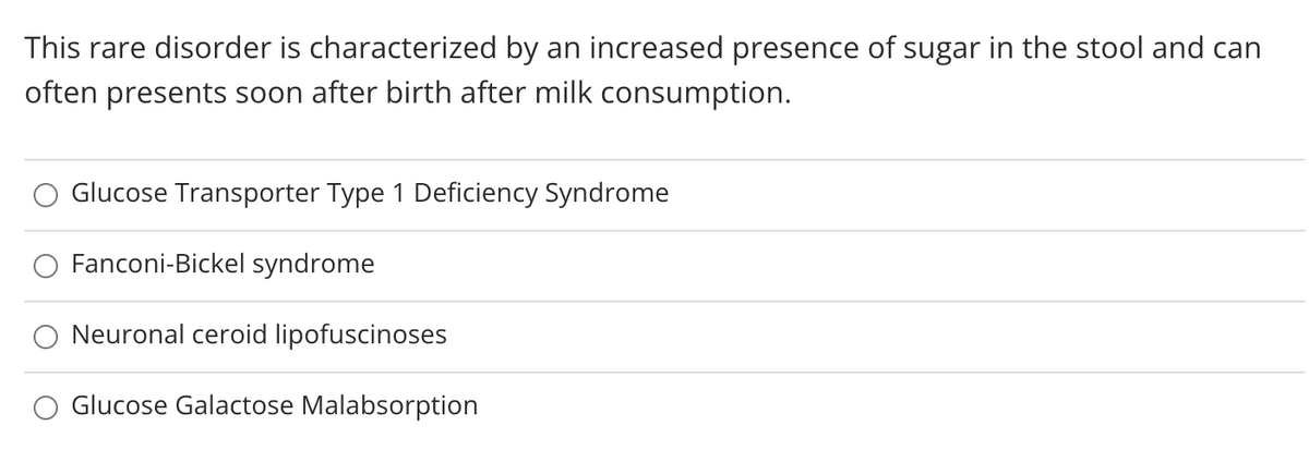 This rare disorder is characterized by an increased presence of sugar in the stool and can
often presents soon after birth after milk consumption.
Glucose Transporter Type 1 Deficiency Syndrome
Fanconi-Bickel syndrome
Neuronal ceroid lipofuscinoses
Glucose Galactose Malabsorption
