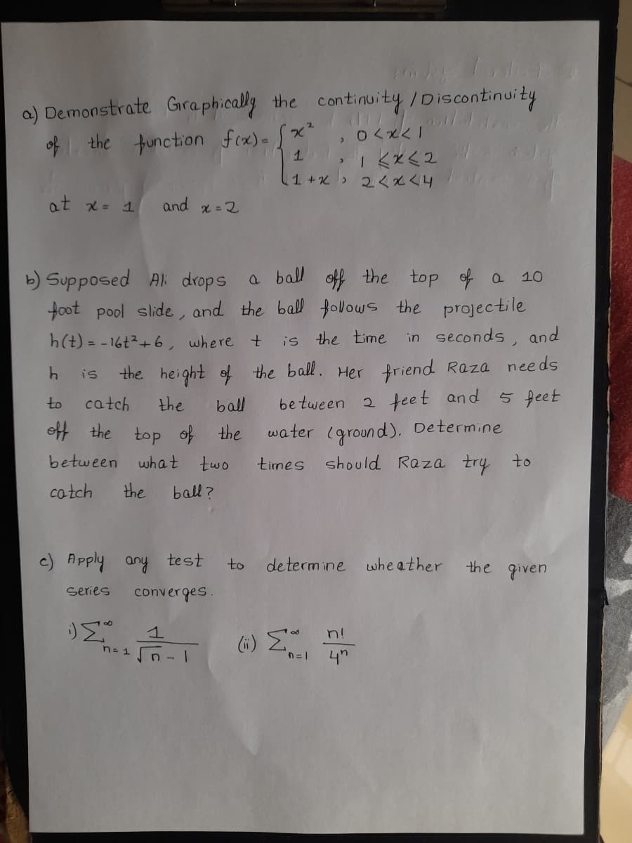 a) Demonstrate Graphically the continuity/Discontinuity
of the function fex)- [x"
1.
| 六K八P
at x= 1
and x = 2
a ball off the top of a 10
b) Supposed Al: drops
foot pool slide, and the ball follows the projectile
h(t) = - 16t2+6, where t
is the time
in seconds, and
the height ef the ball. Her friend Raza needs
5 feet
is
catch
the
be tween 2 teet and
to
ball
off the top of the
water (ground). Determine
between
what
two
times should Raza try to
cotch
the
ball ?
c) Apply any test
de termine whe ather
the given
to
series
converges
(6) E
4"
n!
n- 1 n -
