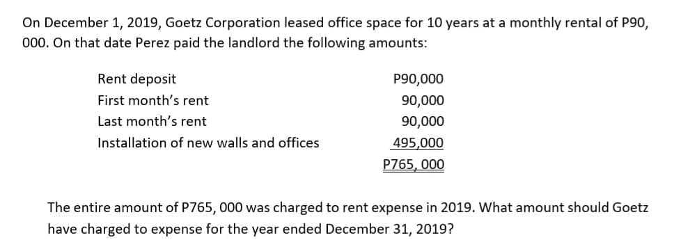 On December 1, 2019, Goetz Corporation leased office space for 10 years at a monthly rental of P90,
000. On that date Perez paid the landlord the following amounts:
Rent deposit
P90,000
First month's rent
90,000
Last month's rent
90,000
Installation of new walls and offices
495,000
P765, 000
The entire amount of P765, 000 was charged to rent expense in 2019. What amount should Goetz
have charged to expense for the year ended December 31, 2019?
