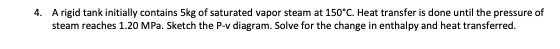 4. A rigid tank initially contains 5kg of saturated vapor steam at 150°C. Heat transfer is done until the pressure of
steam reaches 1.20 MPa. Sketch the P-v diagram. Solve for the change in enthalpy and heat transferred.
