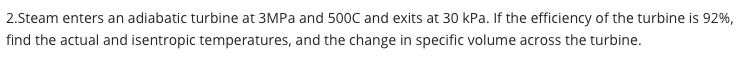 2.Steam enters an adiabatic turbine at 3MPa and 500C and exits at 30 kPa. If the efficiency of the turbine is 92%,
find the actual and isentropic temperatures, and the change in specific volume across the turbine.