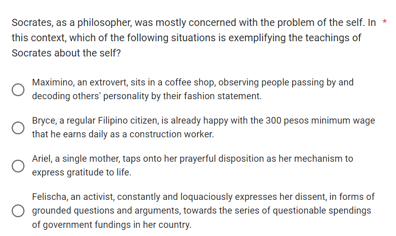 Socrates, as a philosopher, was mostly concerned with the problem of the self. In *
this context, which of the following situations is exemplifying the teachings of
Socrates about the self?
Maximino, an extrovert, sits in a coffee shop, observing people passing by and
decoding others' personality by their fashion statement.
Bryce, a regular Filipino citizen, is already happy with the 300 pesos minimum wage
that he earns daily as a construction worker.
Ariel, a single mother, taps onto her prayerful disposition as her mechanism to
express gratitude to life.
Felischa, an activist, constantly and loquaciously expresses her dissent, in forms of
grounded questions and arguments, towards the series of questionable spendings
of government fundings in her country.