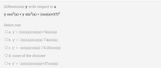 Differentiate
y with respect to a
y cos²(a) + y sin²(a) = (cos(a)+37)²
Select one:
O a. y' = 2sin(a)cos(a)+74sin(a)
Ob. y' = -2sin(a)cos(a)-74sin(a)
O c. y' = -sin(a)cos(a)-74.00cos(a)
O d. none of the choices!
O e. y' = -2sin(a)cos(a)+37cos(a)