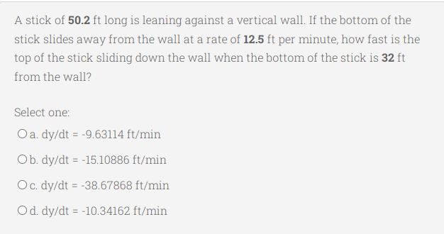 A stick of 50.2 ft long is leaning against a vertical wall. If the bottom of the
stick slides away from the wall at a rate of 12.5 ft per minute, how fast is the
top of the stick sliding down the wall when the bottom of the stick is 32 ft
from the wall?
Select one:
O a. dy/dt = -9.63114 ft/min
Ob. dy/dt = -15.10886 ft/min
O c. dy/dt = -38.67868 ft/min
O d. dy/dt = -10.34162 ft/min