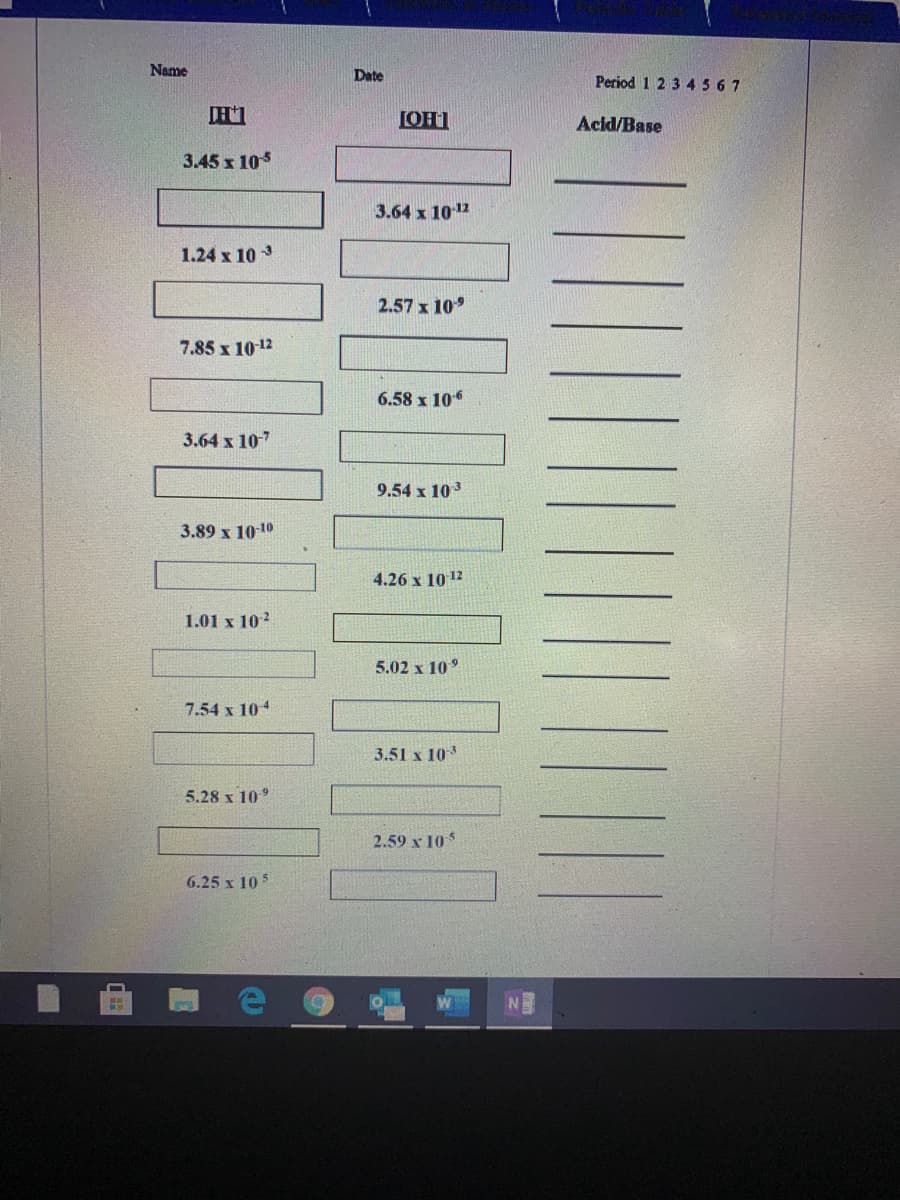 Name
Date
Period 1 2 3 4567
LOH1
Acid/Base
3.45 x 105
3.64 x 1012
1.24 x 10 3
2.57 x 10
7.85 x 10 12
6.58 x 106
3.64 х 107
9.54 x 103
3.89 x 10-10
4.26 x 10 12
1.01 x 10?
5.02 x 10°
7.54 x 104
3.51 x 103
5.28 х 10°
2.59 x 10
6.25 x 10 5
NE
