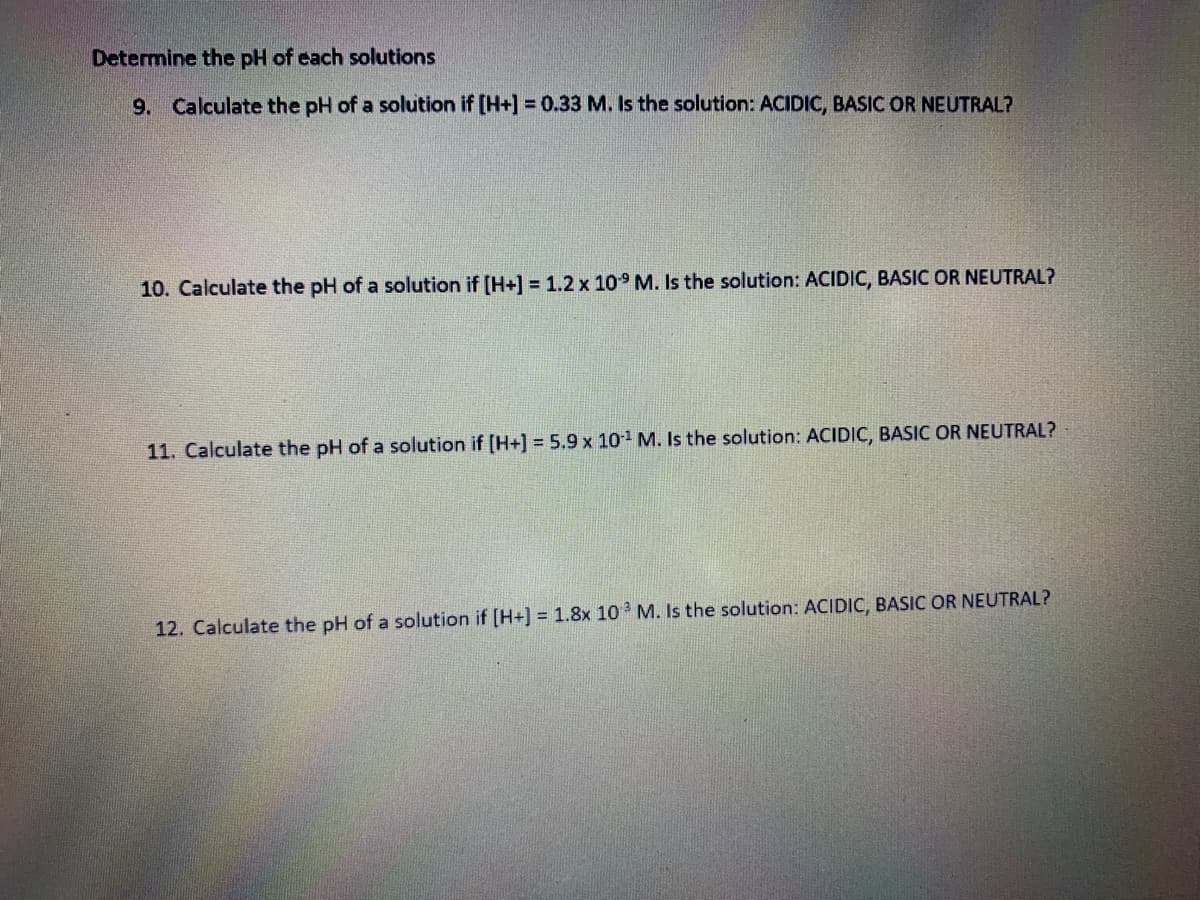 Determine the pH of each solutions
9. Calculate the pH of a solution if [H+] = 0.33 M. Is the solution: ACIDIC, BASIC OR NEUTRAL?
10. Calculate the pH of a solution if [H+] = 1.2 x 109 M. Is the solution: ACIDIC, BASIC OR NEUTRAL?
11. Calculate the pH of a solution if [H+] = 5.9 x 101 M. Is the solution: ACIDIC, BASIC OR NEUTRAL?
12. Calculate the pH of a solution if [H+] = 1.8x 10 M. Is the solution: ACIDIC, BASIC OR NEUTRAL?
