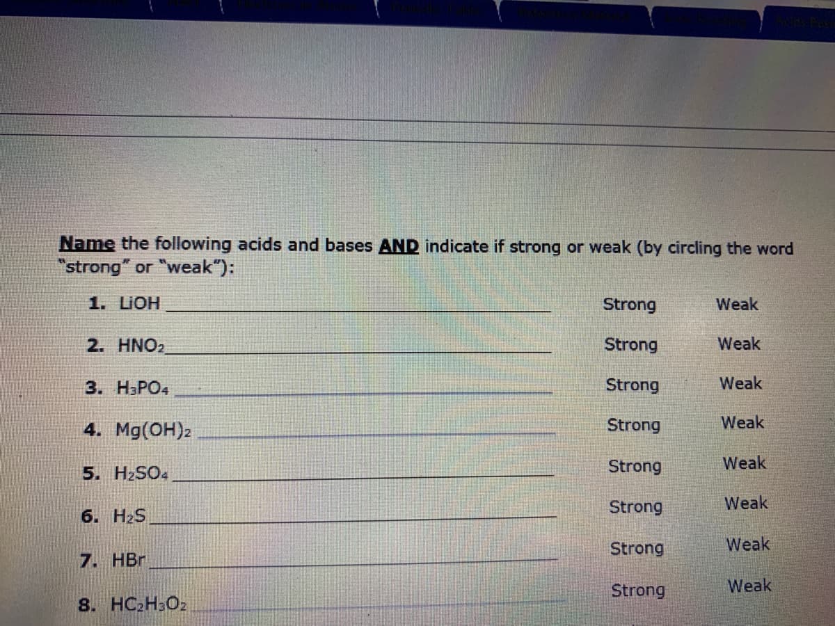 Name the following acids and bases AND indicate if strong or weak (by circling the word
"strong" or "weak"):
1. LIOH
Strong
Weak
2. HNO2
Strong
Weak
3. НЗРО
Strong
Weak
4. Mg(OH)2
Strong
Weak
5. H2SO4
Strong
Weak
Strong
Weak
6. H2S
Strong
Weak
7. НBr
Strong
Weak
8. HC2H3O2
